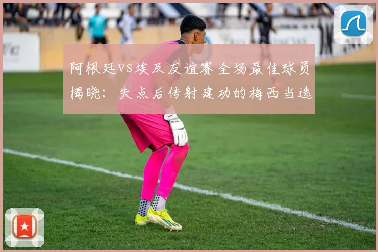 阿根廷vs埃及友谊赛全场最佳球员揭晓:失点后传射建功的梅西当选,附2026年赛事关键数据回顾