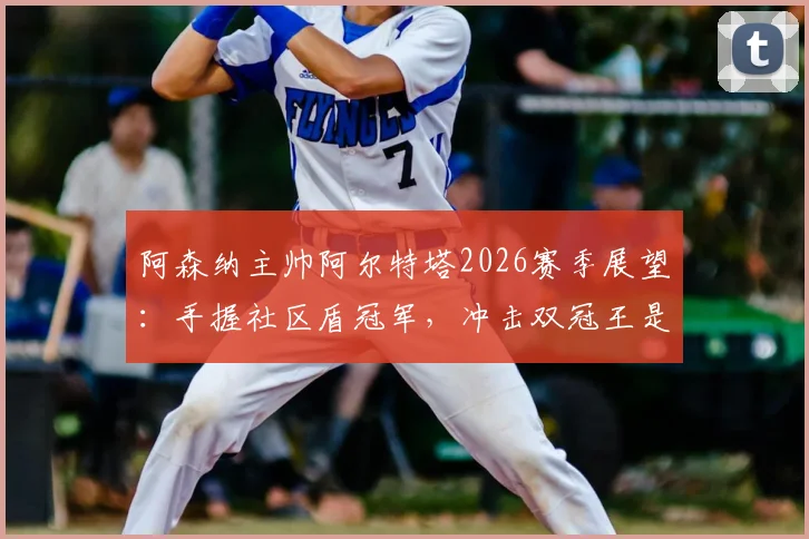 阿森纳主帅阿尔特塔2026赛季展望:手握社区盾冠军,冲击双冠王是明确目标