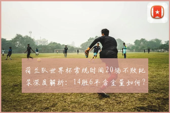 荷兰队世界杯常规时间20场不败纪录深度解析：14胜6平含金量如何？橙色军团2026前景展望