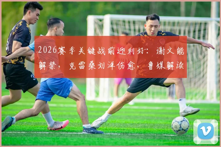 2026赛季关键战前迎利好:谢文能解禁,克雷桑刘洋伤愈,鲁媒解读山东泰山对阵河南队阵容