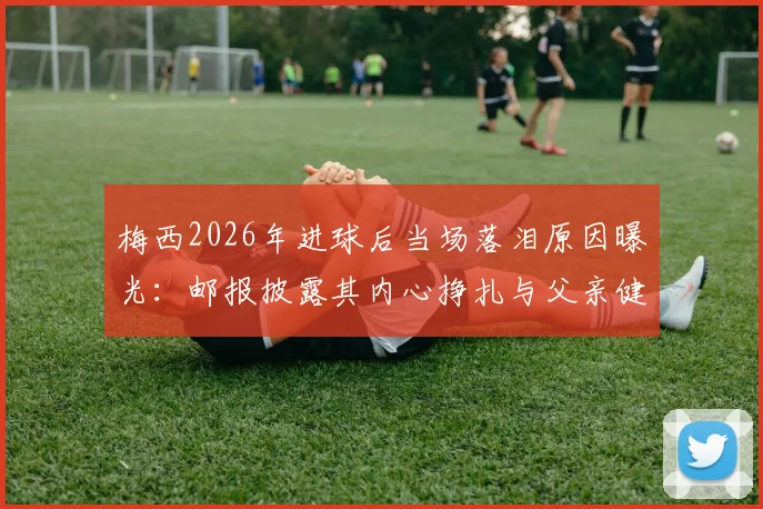 梅西2026年进球后当场落泪原因曝光:邮报披露其内心挣扎与父亲健康状况令人担忧细节