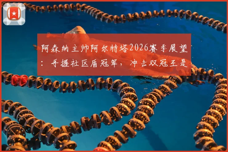 阿森纳主帅阿尔特塔2026赛季展望：手握社区盾冠军，冲击双冠王是明确目标
