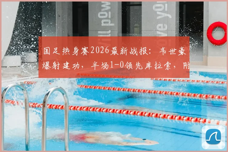 国足热身赛2026最新战报：韦世豪爆射建功，半场1-0领先库拉索，附进球视频回放与全场数据解析