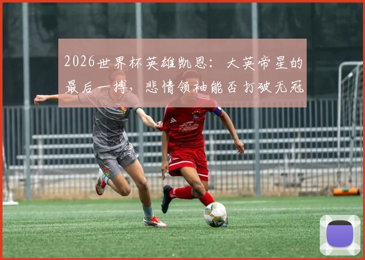 2026世界杯英雄凯恩:大英帝星的最后一搏,悲情领袖能否打破无冠命运?