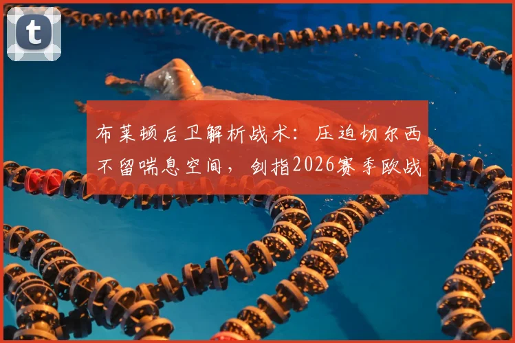 布莱顿后卫解析战术：压迫切尔西不留喘息空间，剑指2026赛季欧战资格，球队目标与赛后深度采访