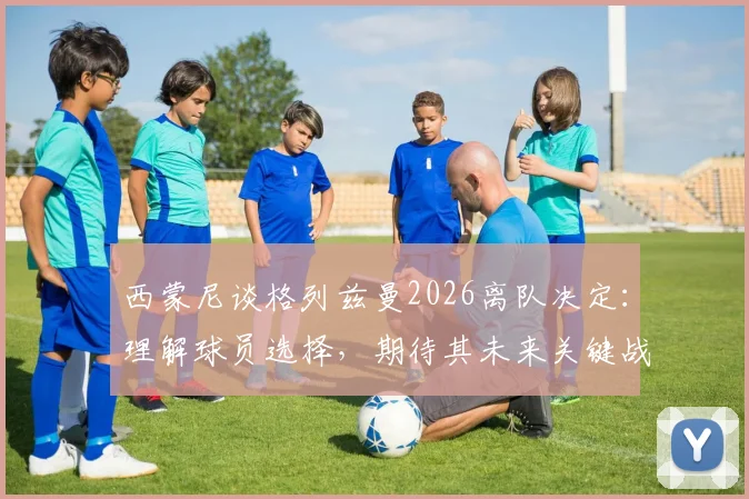西蒙尼谈格列兹曼2026离队决定：理解球员选择，期待其未来关键战发挥最佳水平