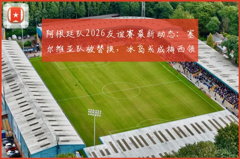 阿根廷队2026友谊赛最新动态:塞尔维亚队被替换,冰岛或成梅西领衔新对手,附球队备战策略分析