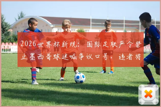 2026世界杯新规:国际足联严令禁止墨西哥球迷喊争议口号,违者将面临重罚