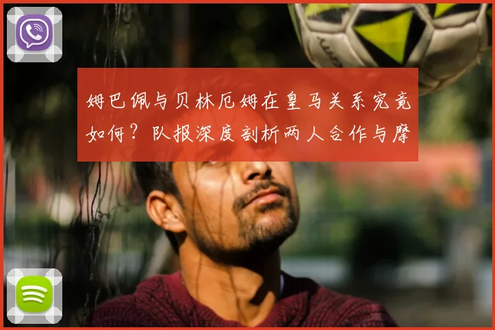 姆巴佩与贝林厄姆在皇马关系究竟如何？队报深度剖析两人合作与摩擦，展望2026赛季前景
