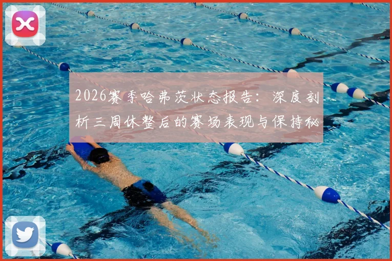 2026赛季哈弗茨状态报告:深度剖析三周休整后的赛场表现与保持秘诀