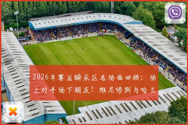 2026年赛后瞬采区名场面回顾：场上对手场下朋友！维尼修斯与哈兰德的友好互动全解析