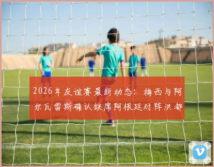 2026年友谊赛最新动态：梅西与阿尔瓦雷斯确认缺席阿根廷对阵洪都拉斯之战，斯卡洛尼或将考察新人