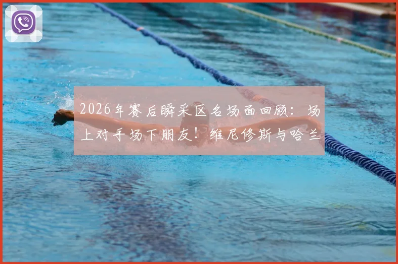 2026年赛后瞬采区名场面回顾:场上对手场下朋友!维尼修斯与哈兰德的友好互动全解析