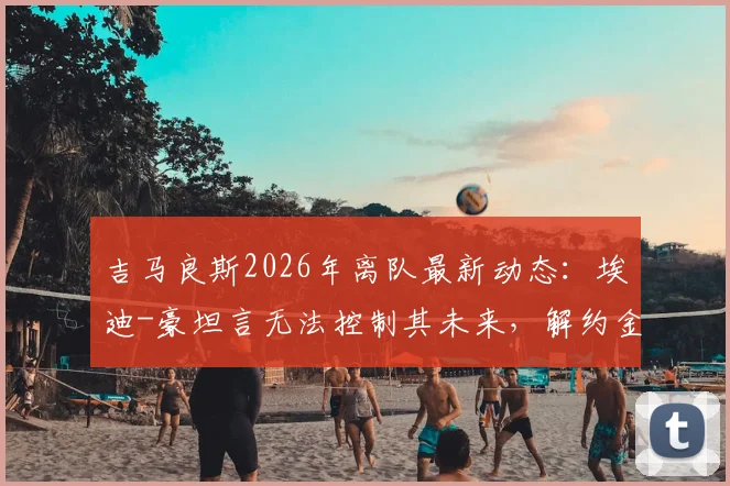 吉马良斯2026年离队最新动态：埃迪-豪坦言无法控制其未来，解约金、潜在下家与纽卡斯尔联应对分析
