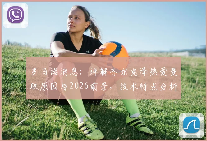 罗马诺消息：详解齐尔克泽热爱曼联原因与2026前景，技术特点分析与成功可能性评估