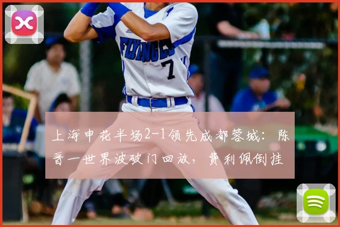 上海申花半场2-1领先成都蓉城：陈晋一世界波破门回放，费利佩倒挂金钩惊艳瞬间解析