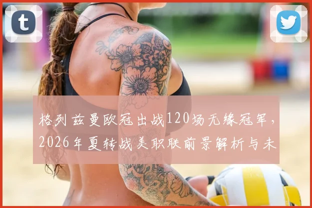 格列兹曼欧冠出战120场无缘冠军,2026年夏转战美职联前景解析与未来展望