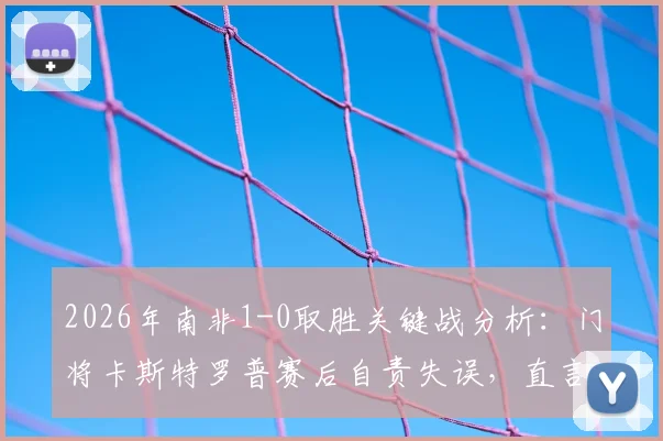 2026年南非1-0取胜关键战分析:门将卡斯特罗普赛后自责失误,直言失望难过,附球队前景解读