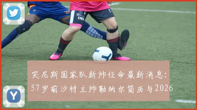 突尼斯国家队新帅任命最新消息:57岁前沙特主帅勒纳尔简历与2026年执教前景解析,附其沙特带队战绩回顾