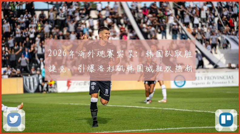 2026年海外观赛实录:韩国队取胜捷克,引爆洛杉矶韩国城狂欢热潮!