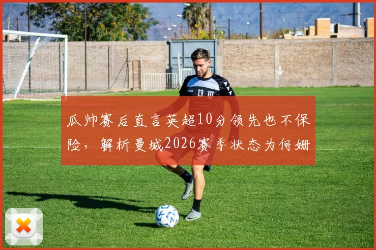 瓜帅赛后直言英超10分领先也不保险，解析曼城2026赛季状态为何姗姗来迟