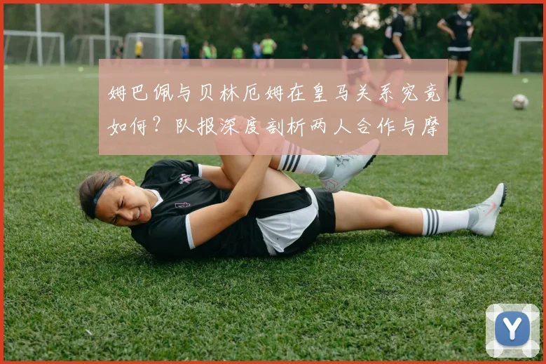 姆巴佩与贝林厄姆在皇马关系究竟如何？队报深度剖析两人合作与摩擦，展望2026赛季前景