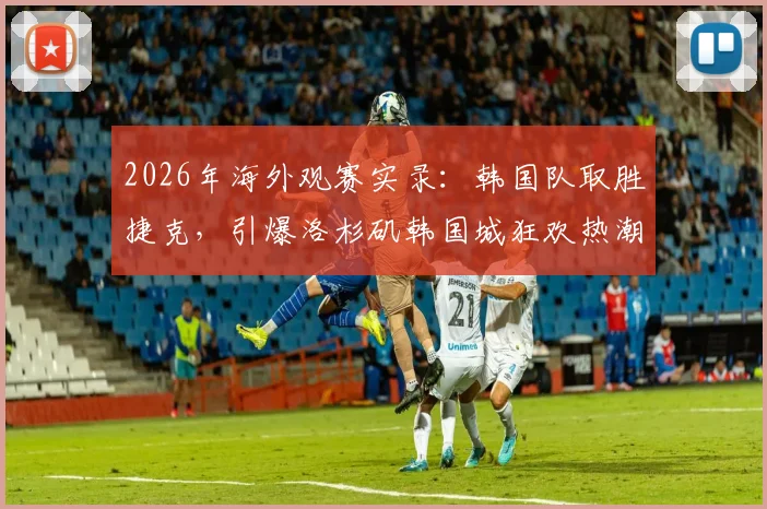 2026年海外观赛实录：韩国队取胜捷克，引爆洛杉矶韩国城狂欢热潮！