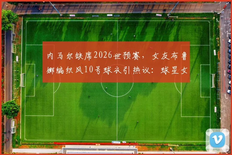 内马尔缺席2026世预赛，女友布鲁娜编织风10号球衣引热议：球星女友助威穿搭全解析