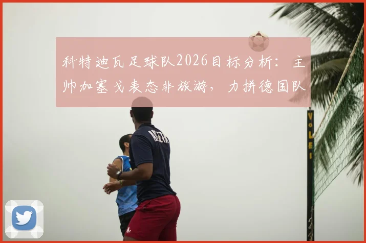 科特迪瓦足球队2026目标分析:主帅加塞戈表态非旅游,力拼德国队求胜,历史战绩深度解读