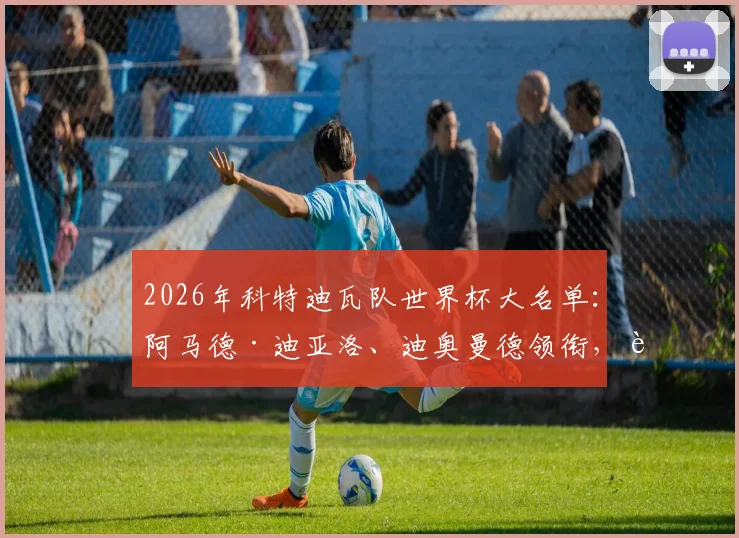 2026年科特迪瓦队世界杯大名单：阿马德·迪亚洛、迪奥曼德领衔，详解非洲大象最新阵容与战术看点