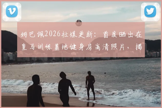姆巴佩2026社媒更新：首度晒出在皇马训练基地健身房高清照片，揭秘球星日常训练动态