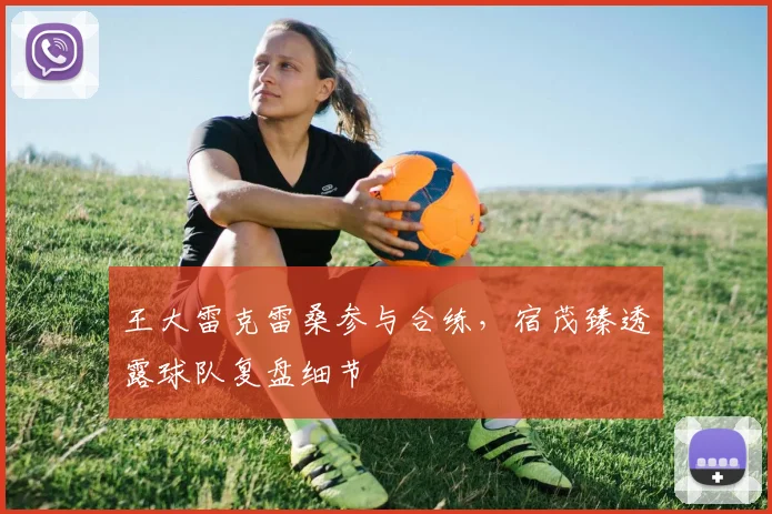 王大雷克雷桑参与合练，宿茂臻透露球队复盘细节
