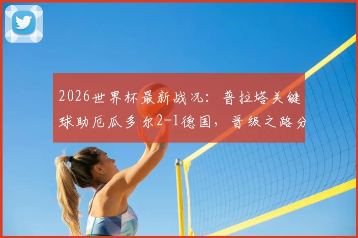 2026世界杯最新战况：普拉塔关键球助厄瓜多尔2-1德国，晋级之路分析与淘汰赛前瞻