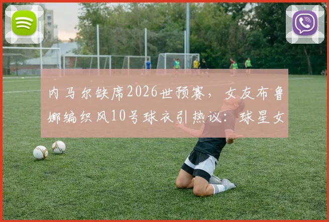 内马尔缺席2026世预赛,女友布鲁娜编织风10号球衣引热议:球星女友助威穿搭全解析