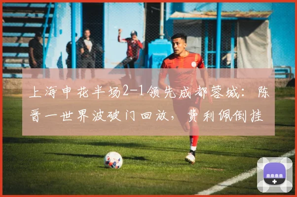上海申花半场2-1领先成都蓉城:陈晋一世界波破门回放,费利佩倒挂金钩惊艳瞬间解析