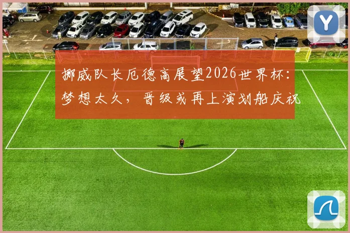 挪威队长厄德高展望2026世界杯：梦想太久，晋级或再上演划船庆祝热潮
