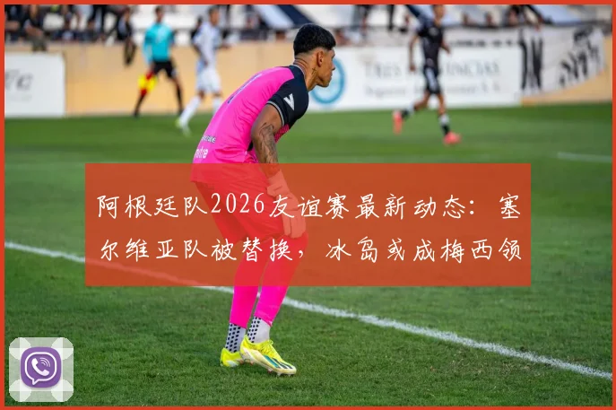 阿根廷队2026友谊赛最新动态：塞尔维亚队被替换，冰岛或成梅西领衔新对手，附球队备战策略分析