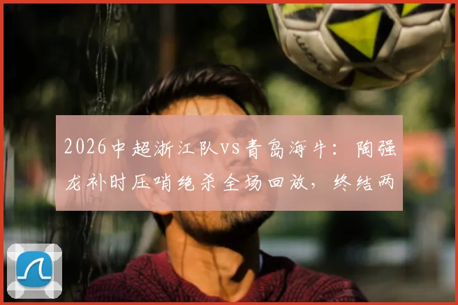 2026中超浙江队vs青岛海牛：陶强龙补时压哨绝杀全场回放，终结两连败战术复盘