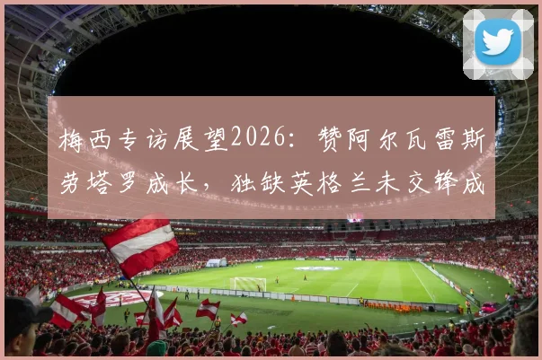 梅西专访展望2026:赞阿尔瓦雷斯劳塔罗成长,独缺英格兰未交锋成生涯小遗憾