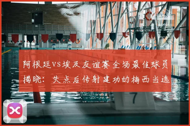 阿根廷vs埃及友谊赛全场最佳球员揭晓：失点后传射建功的梅西当选，附2026年赛事关键数据回顾