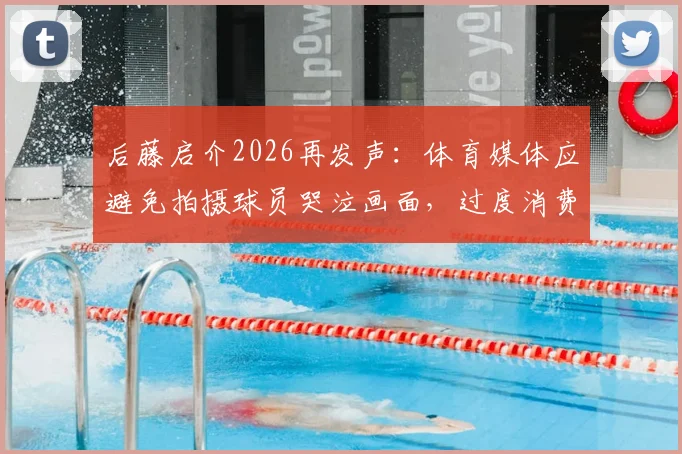 后藤启介2026再发声：体育媒体应避免拍摄球员哭泣画面，过度消费情感引争议