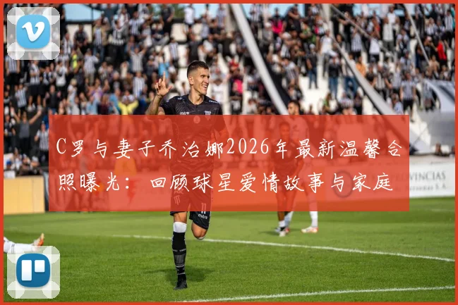 C罗与妻子乔治娜2026年最新温馨合照曝光:回顾球星爱情故事与家庭生活动态