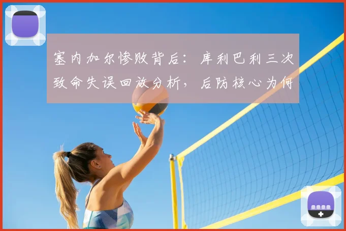 塞内加尔惨败背后：库利巴利三次致命失误回放分析，后防核心为何成“内鬼”？