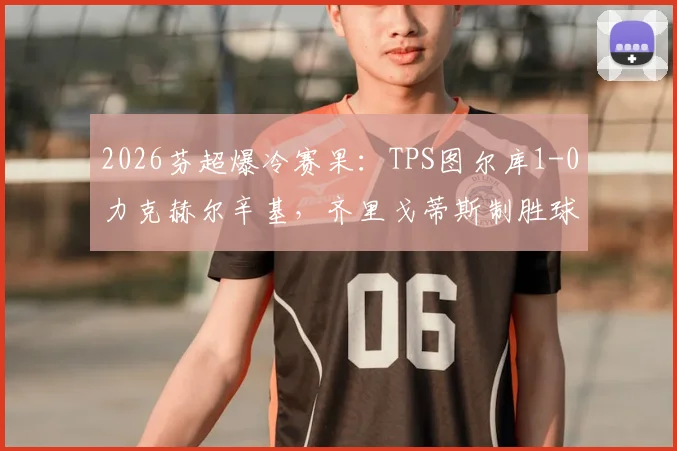 2026芬超爆冷赛果：TPS图尔库1-0力克赫尔辛基，齐里戈蒂斯制胜球全解析与积分榜影响
