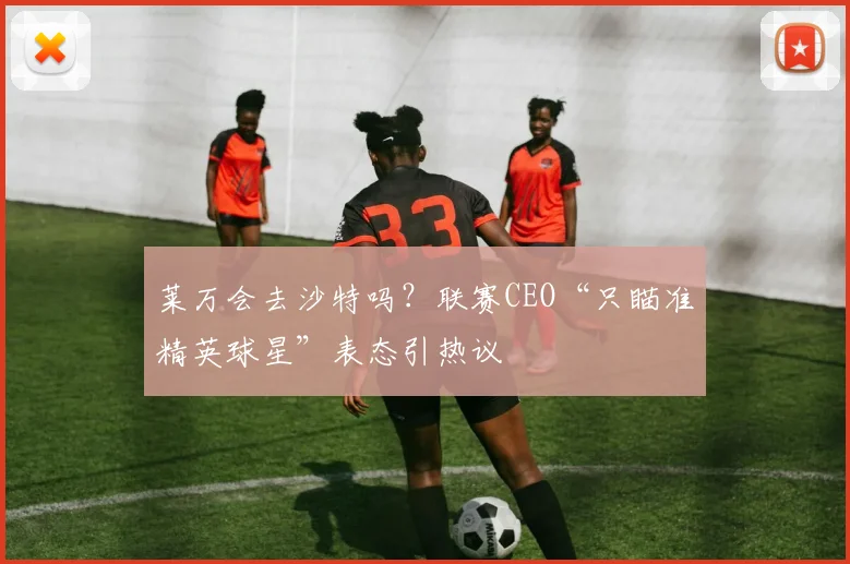 莱万会去沙特吗？联赛CEO“只瞄准精英球星”表态引热议