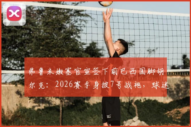 弗鲁米嫩塞官宣签下前巴西国脚胡尔克:2026赛季身披7号战袍,球迷热议回归影响