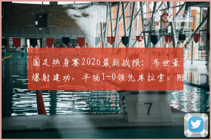国足热身赛2026最新战报：韦世豪爆射建功，半场1-0领先库拉索，附进球视频回放与全场数据解析