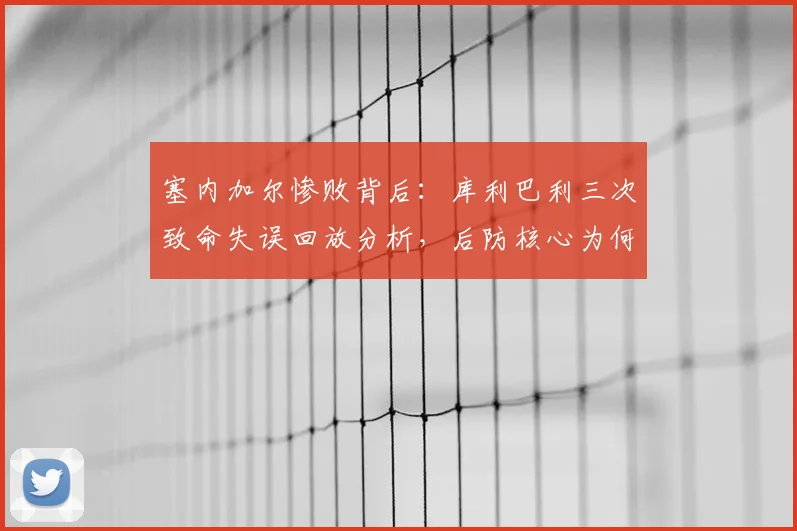 塞内加尔惨败背后:库利巴利三次致命失误回放分析,后防核心为何成“内鬼”?