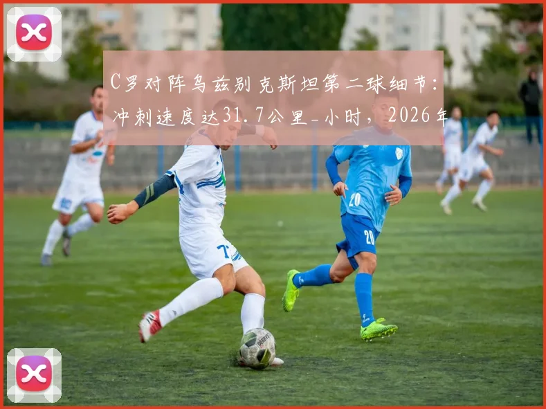 C罗对阵乌兹别克斯坦第二球细节：冲刺速度达31.7公里_小时，2026年状态依然顶级