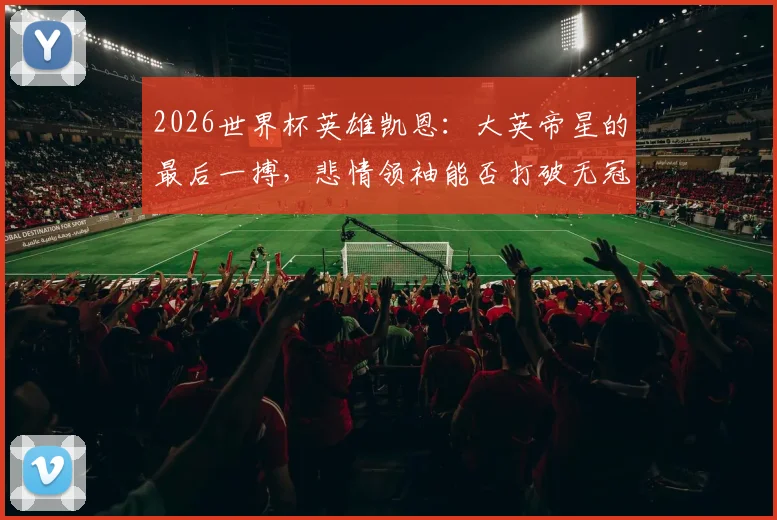 2026世界杯英雄凯恩：大英帝星的最后一搏，悲情领袖能否打破无冠命运？